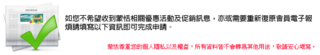 如您不希望收到蒙恬相關優惠活動及促銷訊息，亦或需要重新復原會員電子報,蒙恬尊重您的個人隱私以及權益，所有資料皆不會轉為其他用途，敬請安心填寫。